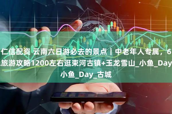 仁信配资 云南六日游必去的景点｜中老年人专属，6天5晚旅游攻略1200左右逛束河古镇+玉龙雪山_小鱼_Day_古城