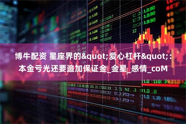 博牛配资 星座界的"爱心杠杆"：本金亏光还要追加保证金_金星_感情_coM