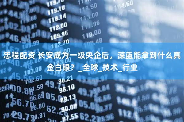 忠程配资 长安成为一级央企后，深蓝能拿到什么真金白银？_全球_技术_行业