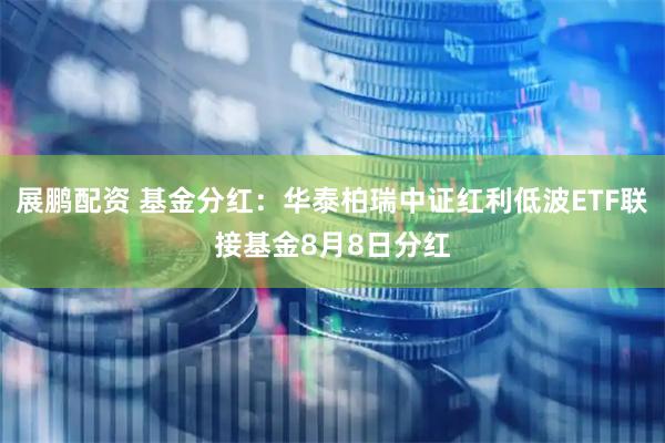 展鹏配资 基金分红：华泰柏瑞中证红利低波ETF联接基金8月8日分红