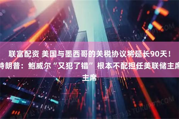联富配资 美国与墨西哥的关税协议将延长90天！特朗普：鲍威尔“又犯了错” 根本不配担任美联储主席