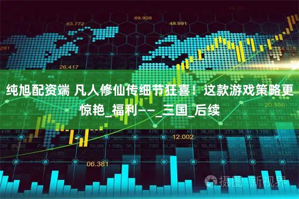 纯旭配资端 凡人修仙传细节狂喜！这款游戏策略更惊艳_福利——_三国_后续