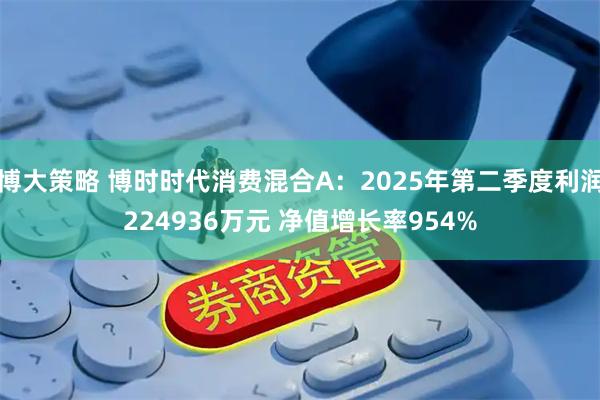 博大策略 博时时代消费混合A：2025年第二季度利润224936万元 净值增长率954%