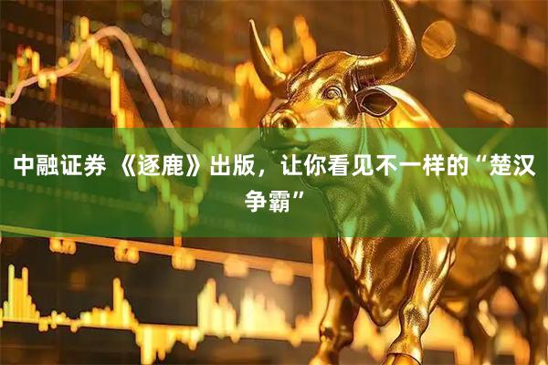 中融证券 《逐鹿》出版，让你看见不一样的“楚汉争霸”