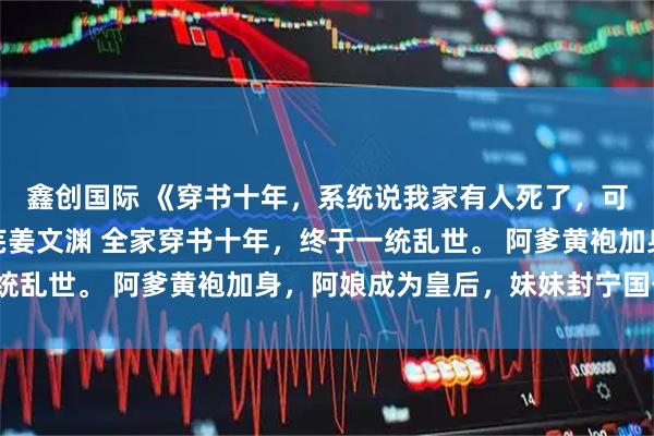 鑫创国际 《穿书十年，系统说我家有人死了，可爹娘妹妹都在啊》姜芜姜文渊 全家穿书十年，终于一统乱世。 阿爹黄袍加身，阿娘成为皇后，妹妹封宁国公主。