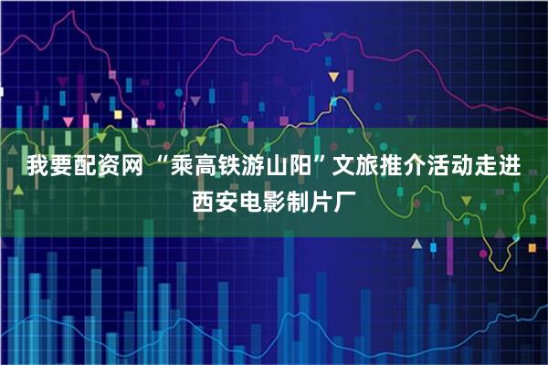 我要配资网 “乘高铁游山阳”文旅推介活动走进西安电影制片厂