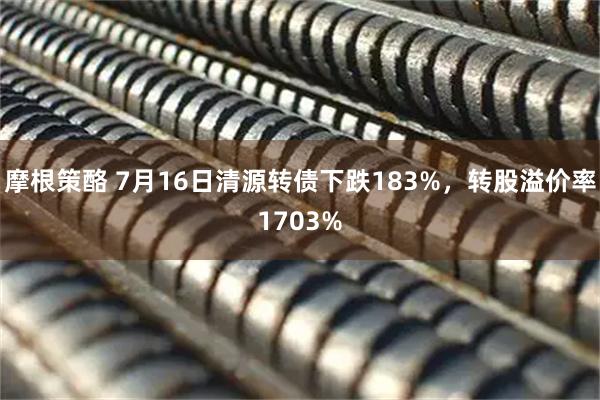 摩根策酪 7月16日清源转债下跌183%，转股溢价率1703%