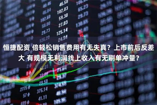 恒捷配资 倍轻松销售费用有无失真？上市前后反差大 有规模无利润线上收入有无刷单冲量？