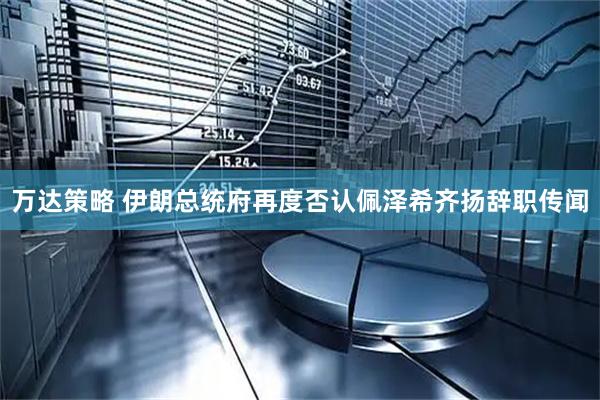 万达策略 伊朗总统府再度否认佩泽希齐扬辞职传闻
