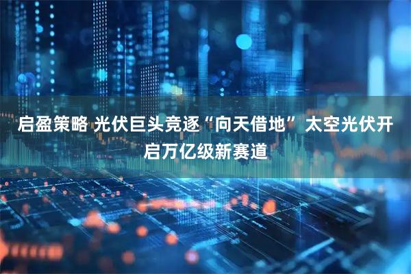 启盈策略 光伏巨头竞逐“向天借地” 太空光伏开启万亿级新赛道