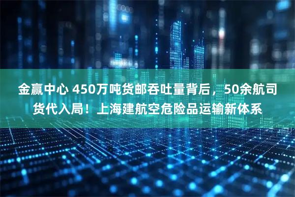 金赢中心 450万吨货邮吞吐量背后，50余航司货代入局！上海建航空危险品运输新体系