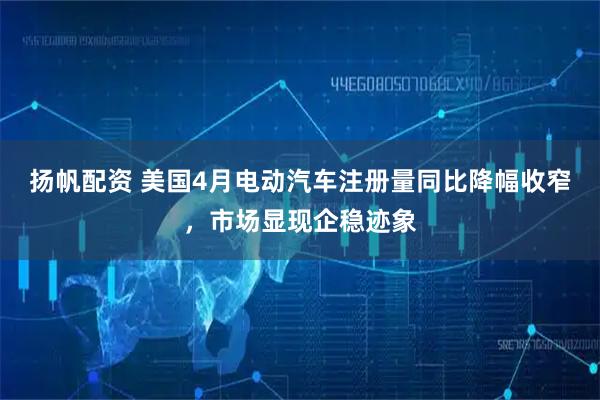 扬帆配资 美国4月电动汽车注册量同比降幅收窄，市场显现企稳迹象
