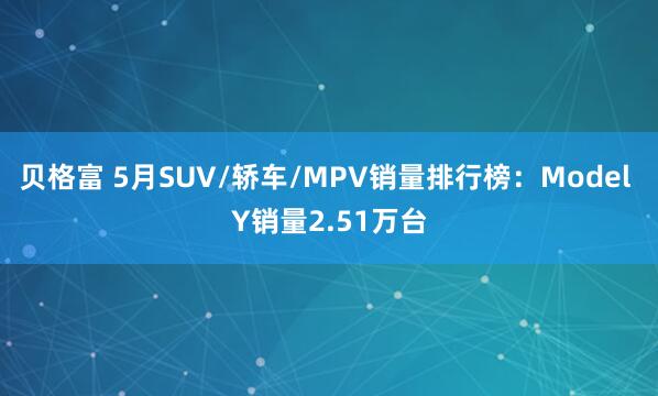贝格富 5月SUV/轿车/MPV销量排行榜：Model Y销量2.51万台