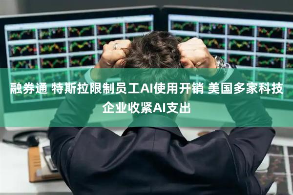 融券通 特斯拉限制员工AI使用开销 美国多家科技企业收紧AI支出