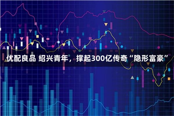 优配良品 绍兴青年，撑起300亿传奇“隐形富豪”