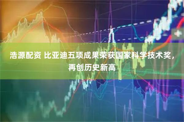 浩源配资 比亚迪五项成果荣获国家科学技术奖，再创历史新高