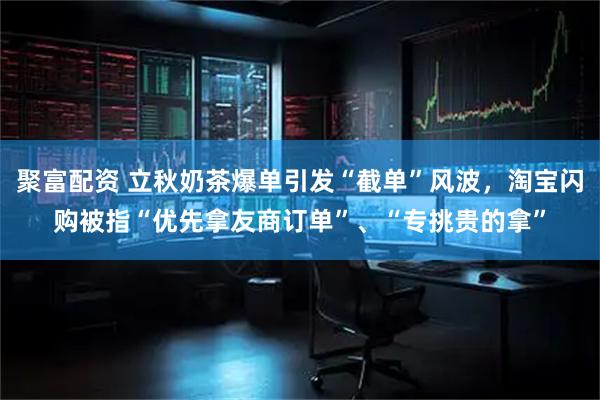 聚富配资 立秋奶茶爆单引发“截单”风波，淘宝闪购被指“优先拿友商订单”、“专挑贵的拿”